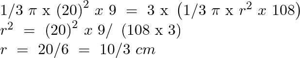 \[\begin{array}{*{35}{l}} 1/3\text{ }\pi \text{ x }{{\left( 20 \right)}^{2}}~x\text{ }9\text{ }=\text{ }3\text{ x }\left( 1/3\text{ }\pi \text{ x }{{r}^{2}}~x\text{ }108 \right)  \\ {{r}^{2}}~=\text{ }{{\left( 20 \right)}^{2}}~x\text{ }9/\text{ }\left( 108\text{ x }3 \right)  \\ r\text{ }=\text{ }20/6\text{ }=\text{ }10/3\text{ }cm  \\ \end{array}\]