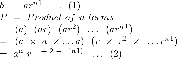 \[\begin{array}{*{35}{l}} b~=~a{{r}^{n}}^{1}~\text{ }\ldots \text{ }\left( 1 \right)  \\ P~=\text{ }Product\text{ }of~n~terms  \\ =\text{ }\left( a \right)\text{ }\left( ar \right)\text{ }\left( a{{r}^{2}} \right)\text{ }\ldots \text{ }\left( a{{r}^{n}}^{1} \right)  \\ =\text{ }\left( a~\times ~a~\times \ldots a \right)\text{ }\left( r~\times ~{{r}^{2}}~\times \text{ }\ldots {{r}^{n}}^{1} \right)  \\ =~{{a}^{n}}^{~}r{{~}^{1\text{ }+\text{ }2\text{ }+\ldots (}}{{^{n}}^{1)}}~\text{ }\ldots \text{ }\left( 2 \right)  \\ \end{array}\]