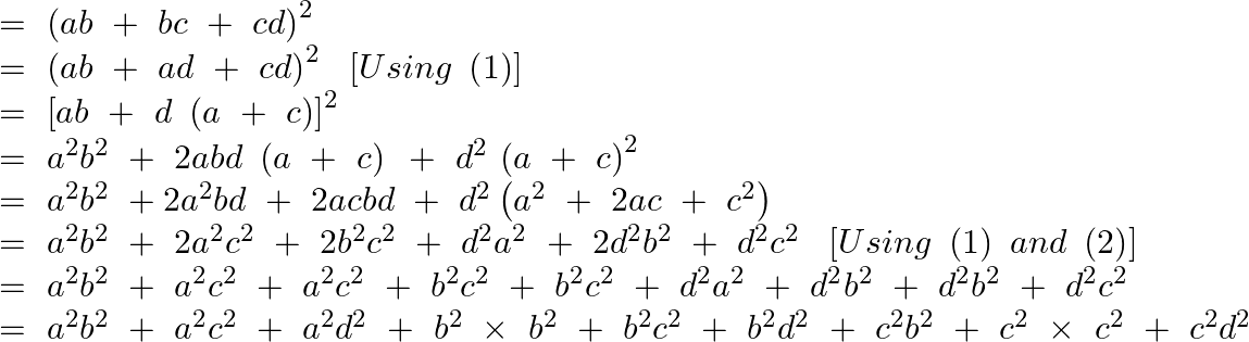 \[\begin{array}{*{35}{l}} =\text{ }{{\left( ab~+~bc~+~cd \right)}^{2}}  \\ =\text{ }{{\left( ab~+~ad~+~cd \right)}^{2}}~\text{ }\left[ Using\text{ }\left( 1 \right) \right]  \\ =\text{ }{{\left[ ab~+~d~\left( a~+~c \right) \right]}^{2}}  \\ =~{{a}^{2}}{{b}^{2}}~+\text{ }2abd~\left( a~+~c \right)\text{ }+~{{d}^{2}}~{{\left( a~+~c \right)}^{2}}  \\ =~{{a}^{2}}{{b}^{2}}~+2{{a}^{2}}bd~+\text{ }2acbd~+~{{d}^{2}}\left( {{a}^{2}}~+\text{ }2ac~+~{{c}^{2}} \right)  \\ =~{{a}^{2}}{{b}^{2}}~+\text{ }2{{a}^{2}}{{c}^{2}}~+\text{ }2{{b}^{2}}{{c}^{2}}~+~{{d}^{2}}{{a}^{2}}~+\text{ }2{{d}^{2}}{{b}^{2}}~+~{{d}^{2}}{{c}^{2}}~\text{ }\left[ Using\text{ }\left( 1 \right)\text{ }and\text{ }\left( 2 \right) \right]  \\ =~{{a}^{2}}{{b}^{2}}~+~{{a}^{2}}{{c}^{2}}~+~{{a}^{2}}{{c}^{2}}~+~{{b}^{2}}{{c}^{2~}}+~{{b}^{2}}{{c}^{2}}~+~{{d}^{2}}{{a}^{2}}~+~{{d}^{2}}{{b}^{2}}~+~{{d}^{2}}{{b}^{2}}~+~{{d}^{2}}{{c}^{2}}  \\ =~{{a}^{2}}{{b}^{2}}~+~{{a}^{2}}{{c}^{2}}~+~{{a}^{2}}{{d}^{2~}}+~{{b}^{2~}}\times ~{{b}^{2}}~+~{{b}^{2}}{{c}^{2}}~+~{{b}^{2}}{{d}^{2}}~+~{{c}^{2}}{{b}^{2}}~+~{{c}^{2~}}\times ~{{c}^{2}}~+~{{c}^{2}}{{d}^{2}}  \\ \end{array}\]