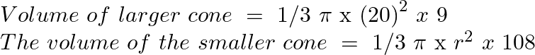 \[\begin{array}{*{35}{l}} Volume\text{ }of\text{ }larger\text{ }cone\text{ }=\text{ }1/3\text{ }\pi \text{ x }{{\left( 20 \right)}^{2}}~x\text{ }9  \\ The\text{ }volume\text{ }of\text{ }the\text{ }smaller\text{ }cone\text{ }=\text{ }1/3\text{ }\pi \text{ x }{{r}^{2}}~x\text{ }108  \\ \end{array}\]