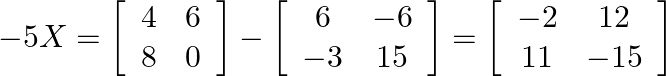 -5 X=\left[\begin{array}{ll}4 & 6 \\ 8 & 0\end{array}\right]-\left[\begin{array}{cc}6 & -6 \\ -3 & 15\end{array}\right]=\left[\begin{array}{cc}-2 & 12 \\ 11 & -15\end{array}\right]