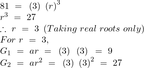 \[\begin{array}{*{35}{l}} 81\text{ }=\text{ }\left( 3 \right)~{{(r)}^{3}}  \\ {{r}^{3}}~=\text{ }27  \\ \therefore ~r~=\text{ }3\text{ }\left( Taking\text{ }real\text{ }roots\text{ }only \right)  \\ For~r~=\text{ }3,  \\ {{G}_{1}}~=~ar~=\text{ }\left( 3 \right)\text{ }\left( 3 \right)\text{ }=\text{ }9  \\ {{G}_{2}}~=~a{{r}^{2}}~=\text{ }\left( 3 \right)\text{ }{{\left( 3 \right)}^{2}}~=\text{ }27  \\ \end{array}\]