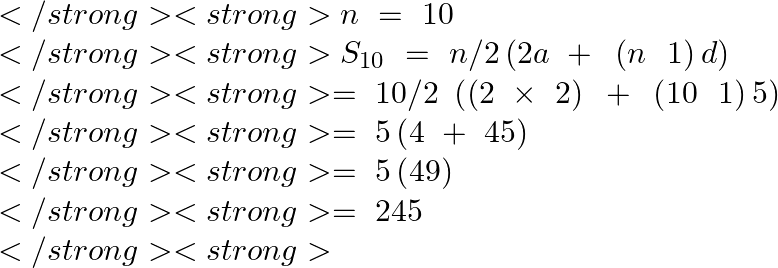 \[\begin{array}{*{35}{l}}</strong> <strong>   n\text{ }=\text{ }10  \\</strong> <strong>   {{S}_{10}}~=\text{ }n/2\left( 2a\text{ }+\text{ }\left( n\text{ }\text{ }1 \right)d \right)  \\</strong> <strong>   =\text{ }10/2\text{ }\left( \left( 2\text{ }\times \text{ }2 \right)\text{ }+\text{ }\left( 10\text{ }\text{ }1 \right)5 \right)  \\</strong> <strong>   =\text{ }5\left( 4\text{ }+\text{ }45 \right)  \\</strong> <strong>   =\text{ }5\left( 49 \right)  \\</strong> <strong>   =\text{ }245  \\</strong> <strong>\end{array}\]