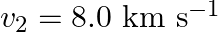 v_{2}=8.0 \mathrm{~km} \mathrm{~s}^{-1}