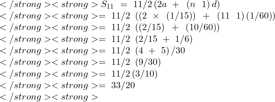 \[\begin{array}{*{35}{l}}</strong> <strong>   {{S}_{11}}~=\text{ }11/2\left( 2a\text{ }+\text{ }\left( n\text{ }\text{ }1 \right)d \right)  \\</strong> <strong>   =\text{ }11/2\text{ }\left( \left( 2\text{ }\times \text{ }\left( 1/15 \right) \right)\text{ }+\text{ }\left( 11\text{ }\text{ }1 \right)\left( 1/60 \right) \right)  \\</strong> <strong>   =\text{ }11/2\text{ }\left( \left( 2/15 \right)\text{ }+\text{ }\left( 10/60 \right) \right)  \\</strong> <strong>   =\text{ }11/2\text{ }\left( 2/15\text{ }+\text{ }1/6 \right)  \\</strong> <strong>   =\text{ }11/2\text{ }\left( 4\text{ }+\text{ }5 \right)/30  \\</strong> <strong>   =\text{ }11/2\text{ }\left( 9/30 \right)  \\</strong> <strong>   =\text{ }11/2\left( 3/10 \right)  \\</strong> <strong>   =\text{ }33/20  \\</strong> <strong>\end{array}\]