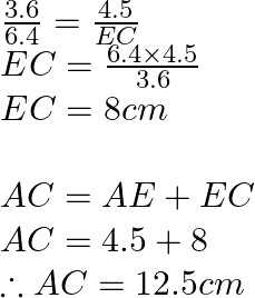 \begin{array}{l}  \frac{{3.6}}{{6.4}} = \frac{{4.5}}{{EC}}\\  EC = \frac{{6.4 \times 4.5}}{{3.6}}\\  EC = 8cm\\  \\  AC = AE + EC\\  AC = 4.5 + 8\\  \therefore AC = 12.5cm\\  \end{array}