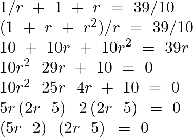 \[\begin{array}{*{35}{l}} 1/r\text{ }+\text{ }1\text{ }+\text{ }r\text{ }=\text{ }39/10  \\ (1\text{ }+\text{ }r\text{ }+\text{ }{{r}^{2}})/r\text{ }=\text{ }39/10  \\ 10\text{ }+\text{ }10r\text{ }+\text{ }10{{r}^{2}}~=\text{ }39r  \\ 10{{r}^{2}}~\text{ }29r\text{ }+\text{ }10\text{ }=\text{ }0  \\ 10{{r}^{2}}~\text{ }25r\text{ }\text{ }4r\text{ }+\text{ }10\text{ }=\text{ }0  \\ 5r\left( 2r\text{ }\text{ }5 \right)\text{ }\text{ }2\left( 2r\text{ }\text{ }5 \right)\text{ }=\text{ }0  \\ \left( 5r\text{ }\text{ }2 \right)\text{ }\left( 2r\text{ }\text{ }5 \right)\text{ }=\text{ }0  \\ \end{array}\]